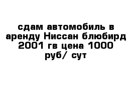 сдам автомобиль в аренду Ниссан блюбирд 2001 гв цена 1000 руб/ сут